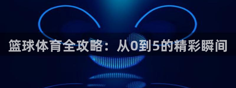 篮球体育全攻略：从0到5的精彩瞬间